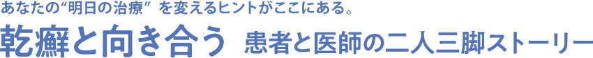 あなたの&ldquo;明日の治療&rdquo;を変えるヒントがここにある。 乾癬と向き合う 患者と医師の二人三脚ストーリー