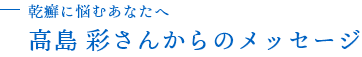 乾癬に悩むあなたへ 高島彩さんからのメッセージ