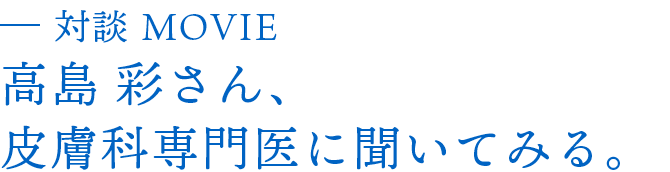対談MOVIE 高島彩さん、皮膚科専門医に聞いてみる。