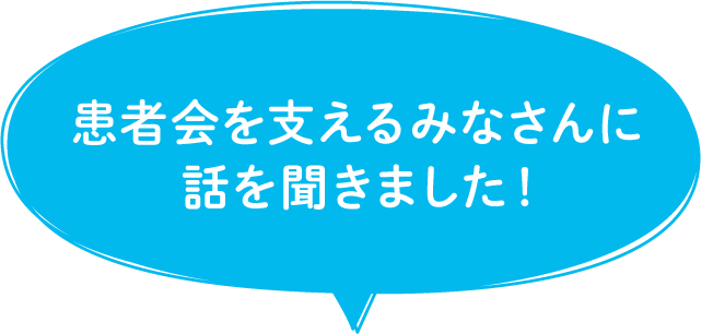 患者会を支えるみなさんに話を聞きました!