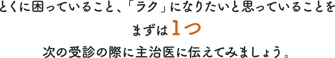 とくに困っていること、「ラク」になりたいと思っていることをまずは1つ次の受診の際に主治医に伝えてみましょう。