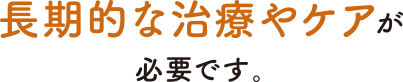 長期的な治療やケアがが必要です。