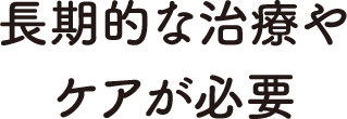 長期的な治療やケアが必要